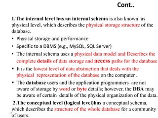 19`
Cont..
1.The internal level has an internal schema is also known as
physical level, which describes the physical storage structure of the
database.
• Physical storage and performance
• Specific to a DBMS (e.g., MySQL, SQL Server)
• The internal schema uses a physical data model and Describes the
complete details of data storage and access paths for the database
 It is the lowest level of data abstraction that deals with the
physical representation of the database on the computer .
 The database users and the application programmers are not
aware of storage by word or byte details; however, the DBA may
be aware of certain details of the physical organization of the data.
2.The conceptual level (logical level)has a conceptual schema,
which describes the structure of the whole database for a community
of users.
 