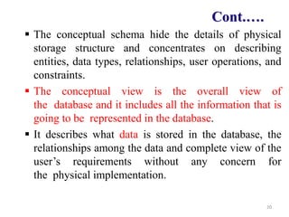 The conceptual schema hide the details of physical
storage structure and concentrates on describing
entities, data types, relationships, user operations, and
constraints.
 The conceptual view is the overall view of
the database and it includes all the information that is
going to be represented in the database.
 It describes what data is stored in the database, the
relationships among the data and complete view of the
user’s requirements without any concern for
the physical implementation.
20
Cont.….
 