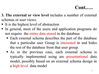 21
3. The external or view level includes a number of external
schemas or user views.
 It is the highest level of abstraction
 In general, most of the users and application programs do
not require the entire data stored in the database
 Each external schema describes the part of the database
that a particular user Group is interested in and hides
the rest of the database from that user group.
 As in the previous case, each external schema is
typically implemented using are presentational data
model, possibly based on an external schema design in
a high level data model
Cont.….
 