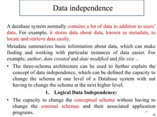 24
A database system normally contains a lot of data in addition to users’
data. For example, it stores data about data, known as metadata, to
locate and retrieve data easily.
Metadata summarizes basic information about data, which can make
finding and working with particular instances of data easier. For
example, author, date created and date modified and file size ..
• The three-schema architecture can be used to further explain the
concept of data independence, which can be defined the capacity to
change the schema at one level of a Database system with out
having to change the schema at the next higher level.
1. Logical Data Independence:
• The capacity to change the conceptual schema without having to
change the external schemas and their associated application
programs. 24
Data independence
 