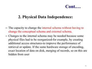 Cont.…
2. Physical Data Independence:
– The capacity to change the internal schema without having to
change the conceptual schema and external schema.
– Changes to the internal schema may be needed because some
physical files had to be reorganized-for example, by creating
additional access structures-to improve the performance of
retrieval or update. If the same hardware storage of encoding,
exact location of data on disk, merging of records, so on this are
hidden from user
26
 