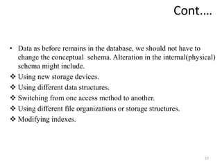 • Data as before remains in the database, we should not have to
change the conceptual schema. Alteration in the internal(physical)
schema might include.
 Using new storage devices.
 Using different data structures.
 Switching from one access method to another.
 Using different file organizations or storage structures.
 Modifying indexes.
27
Cont.…
 
