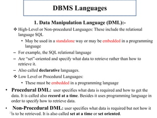 29
1. Data Manipulation Language (DML):-
 High-Level or Non-procedural Languages: These include the relational
language SQL
• May be used in a standalone way or may be embedded in a programming
language
– For example, the SQL relational language
– Are “set”-oriented and specify what data to retrieve rather than how to
retrieve it.
– Also called declarative languages.
 Low Level or Procedural Languages:
• These must be embedded in a programming language
• Procedural DML: user specifies what data is required and how to get the
data. It is called also record at a time. Besides it uses programming language in
order to specify how to retrieve data.
• Non-Procedural DML: user specifies what data is required but not how it
is to be retrieved. It is also called set at a time or set oriented.
DBMS Languages
 