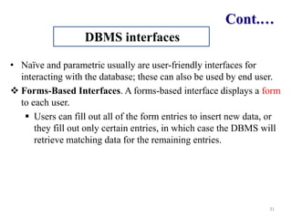Cont.…
• Naïve and parametric usually are user-friendly interfaces for
interacting with the database; these can also be used by end user.
 Forms-Based Interfaces. A forms-based interface displays a form
to each user.
 Users can fill out all of the form entries to insert new data, or
they fill out only certain entries, in which case the DBMS will
retrieve matching data for the remaining entries.
31
DBMS interfaces
 