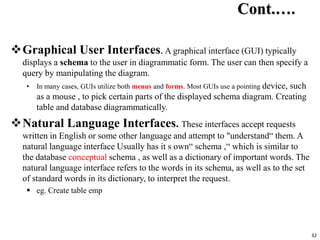 32
Cont.….
Graphical User Interfaces. A graphical interface (GUI) typically
displays a schema to the user in diagrammatic form. The user can then specify a
query by manipulating the diagram.
• In many cases, GUIs utilize both menus and forms. Most GUIs use a pointing device, such
as a mouse , to pick certain parts of the displayed schema diagram. Creating
table and database diagrammatically.
Natural Language Interfaces. These interfaces accept requests
written in English or some other language and attempt to "understand“ them. A
natural language interface Usually has it s own“ schema ,“ which is similar to
the database conceptual schema , as well as a dictionary of important words. The
natural language interface refers to the words in its schema, as well as to the set
of standard words in its dictionary, to interpret the request.
 eg. Create table emp
 
