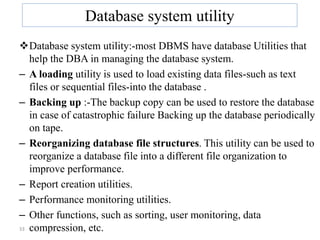 33
Database system utility
Database system utility:-most DBMS have database Utilities that
help the DBA in managing the database system.
– A loading utility is used to load existing data files-such as text
files or sequential files-into the database .
– Backing up :-The backup copy can be used to restore the database
in case of catastrophic failure Backing up the database periodically
on tape.
– Reorganizing database file structures. This utility can be used to
reorganize a database file into a different file organization to
improve performance.
– Report creation utilities.
– Performance monitoring utilities.
– Other functions, such as sorting, user monitoring, data
compression, etc.
 