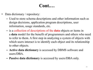 34
Cont.…
• Data dictionary / repository:
– Used to store schema descriptions and other information such as
design decisions, application program descriptions, user
information, usage standards, etc.
– is a collection of descriptions of the data objects or items in
a data model for the benefit of programmers and others who need
to refer to them. A first step in analyzing a system of objects with
which users interact is to identify each object and its relationship
to other objects.
– Active data dictionary is accessed by DBMS software and
users/DBA.
– Passive data dictionary is accessed by users/DBA only.
 