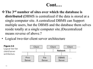 36
Cont.…
The 3rd number of sites over which the database is
distributed (DBMS is centralized if the data is stored at a
single computer site. A centralized DBMS can Support
multiple users, but the DBMS and the database them selves
reside totally at a single computer site.)Decentralized
means reverse of above.?
• Logical two-tier client server architecture
 