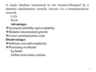 38
A single database maintained in one location.Managed by a
database administrator. (usually )Access via a communications
network.
LAN
WAN
Advantages
Increased reliability and availability
Modular (incremental) growth
Lower communication costs
Disadvantages
Software cost and complexity
Processing overheads
Eg banks
Airline reservation systems
 