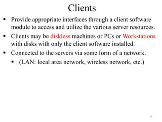 Clients
 Provide appropriate interfaces through a client software
module to access and utilize the various server resources.
 Clients may be diskless machines or PCs or Workstations
with disks with only the client software installed.
 Connected to the servers via some form of a network.
 (LAN: local area network, wireless network, etc.)
39
 