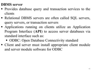40
DBMS server
 Provides database query and transaction services to the
clients
 Relational DBMS servers are often called SQL servers,
query servers, or transaction servers
 Applications running on clients utilize an Application
Program Interface (API) to access server databases via
standard interface such as:
 ODBC: Open Database Connectivity standard
 Client and server must install appropriate client module
and server module software for ODBC
 