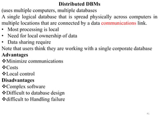 41
Distributed DBMs
(uses multiple computers, multiple databases
A single logical database that is spread physically across computers in
multiple locations that are connected by a data communications link.
• Most processing is local
• Need for local ownership of data
• Data sharing require
Note that users think they are working with a single corporate database
Advantages
Minimize communications
Costs
Local control
Disadvantages
Complex software
Difficult to database design
difficult to Handling failure
 