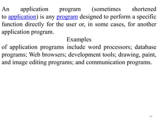 44
An application program (sometimes shortened
to application) is any program designed to perform a specific
function directly for the user or, in some cases, for another
application program.
Examples
of application programs include word processors; database
programs; Web browsers; development tools; drawing, paint,
and image editing programs; and communication programs.
 