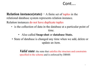 Cont….
Relation instance(state) − A finite set of tuples in the
relational database system represents relation instance.
Relation instances do not have duplicate tuples
• is the collection of data in the database at a particular point of
time.
• Also called Snap-shot or database State.
• State of database is changed any time when we add, delete or
update an item.
Valid state: the state that satisfies the structure and constraints
specified in the schema and is enforced by DBMS
7
 