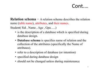 Cont.…
Relation schema − A relation schema describes the relation
name (table name), attributes, and their names.
Student( Sid , Name , Age , Gpa…..)
• is the description of a database which is specified during
database design.
• Database schema is specifies name of relation and the
collection of the attributes (specifically the Name of
attributes).
• refer to a description of database (or intention)
• specified during database design
• should not be changed unless during maintenance
8
 