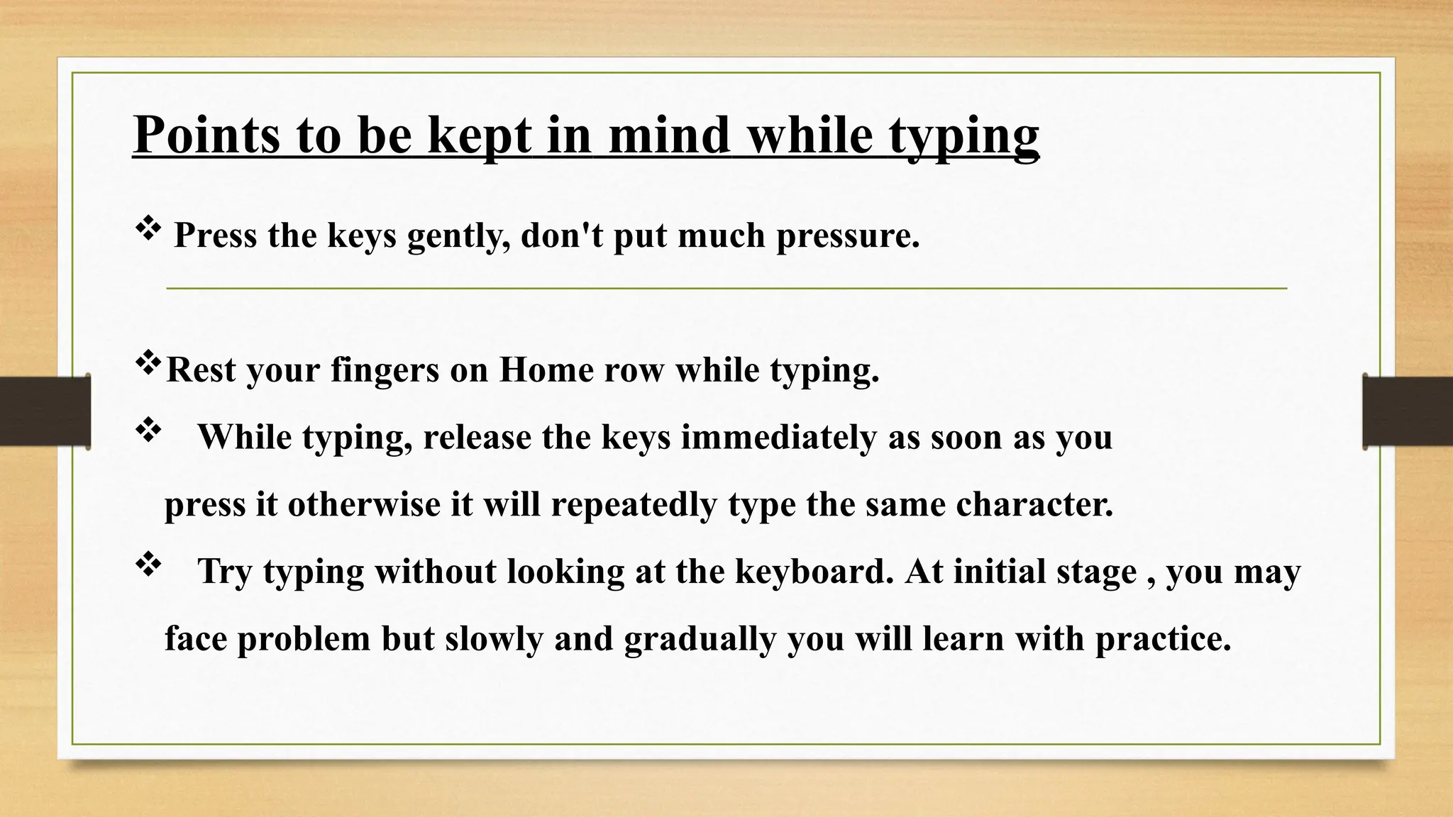 Points to be kept in mind while typing
 Press the keys gently, don't put much pressure.
Rest your fingers on Home row while typing.
 While typing, release the keys immediately as soon as you
press it otherwise it will repeatedly type the same character.
 Try typing without looking at the keyboard. At initial stage , you may
face problem but slowly and gradually you will learn with practice.
 