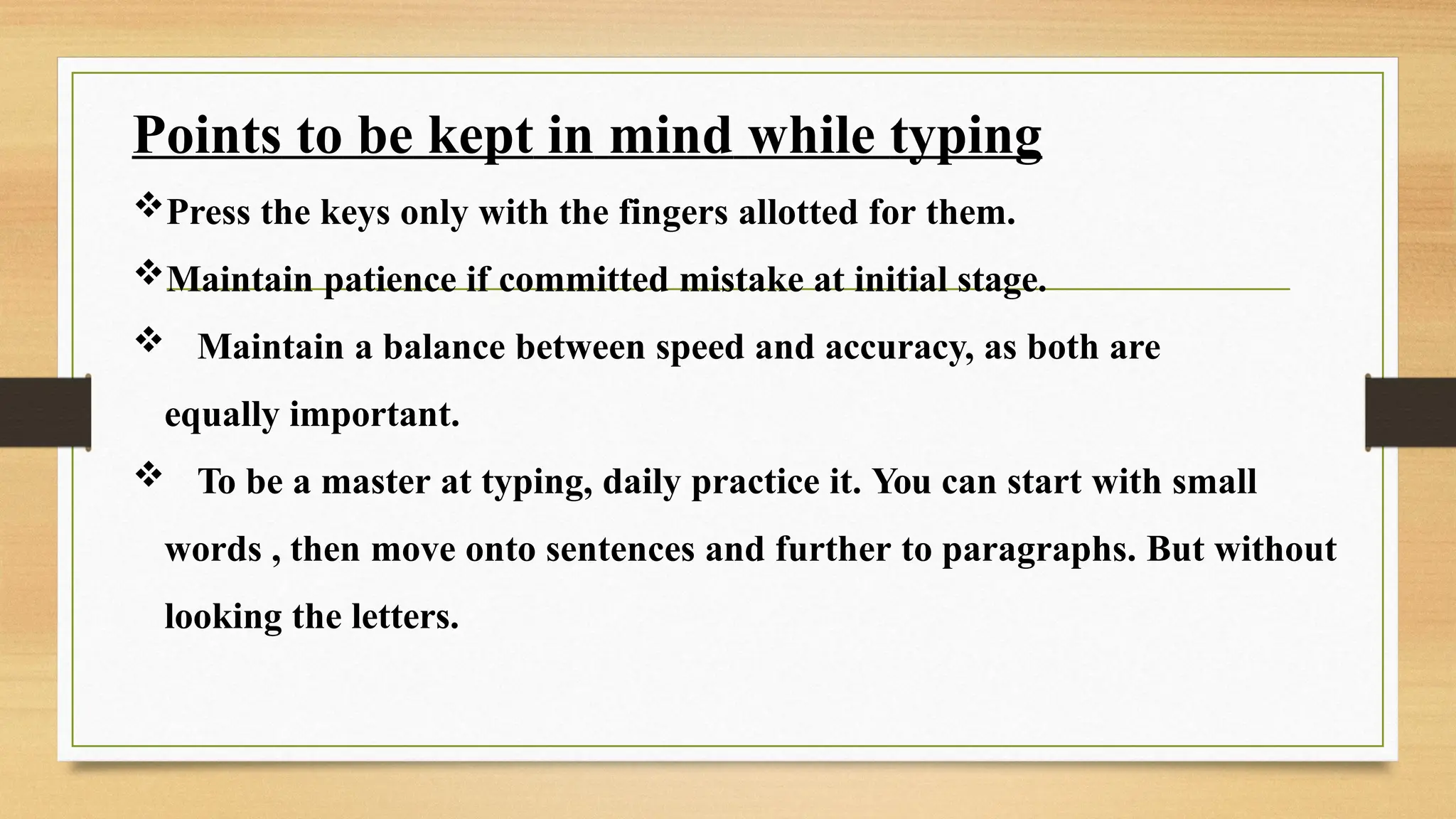 Points to be kept in mind while typing
Press the keys only with the fingers allotted for them.
Maintain patience if committed mistake at initial stage.
 Maintain a balance between speed and accuracy, as both are
equally important.
 To be a master at typing, daily practice it. You can start with small
words , then move onto sentences and further to paragraphs. But without
looking the letters.
 