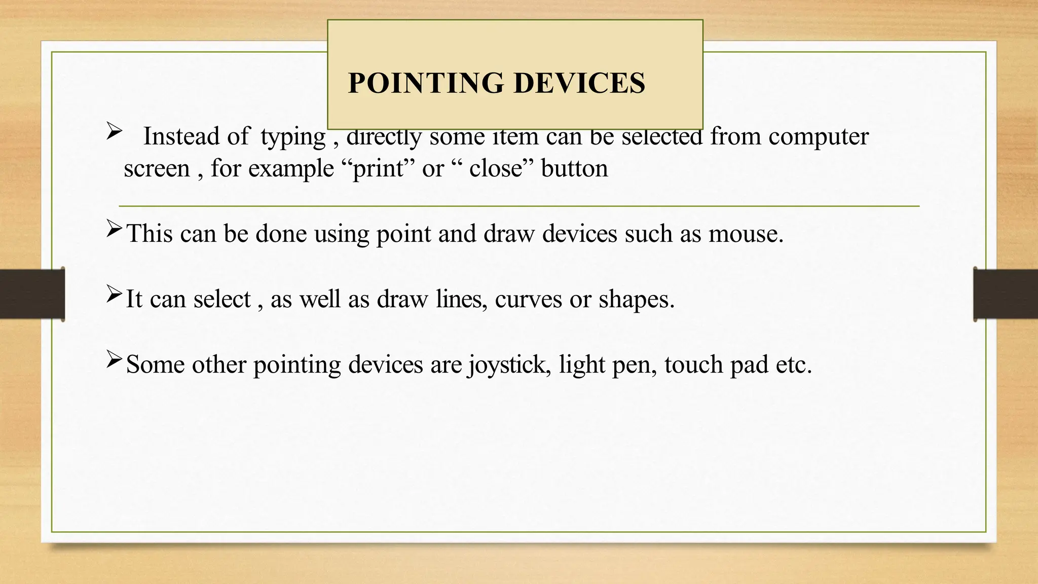  Instead of typing , directly some item can be selected from computer
screen , for example “print” or “ close” button
This can be done using point and draw devices such as mouse.
It can select , as well as draw lines, curves or shapes.
Some other pointing devices are joystick, light pen, touch pad etc.
POINTING DEVICES
 