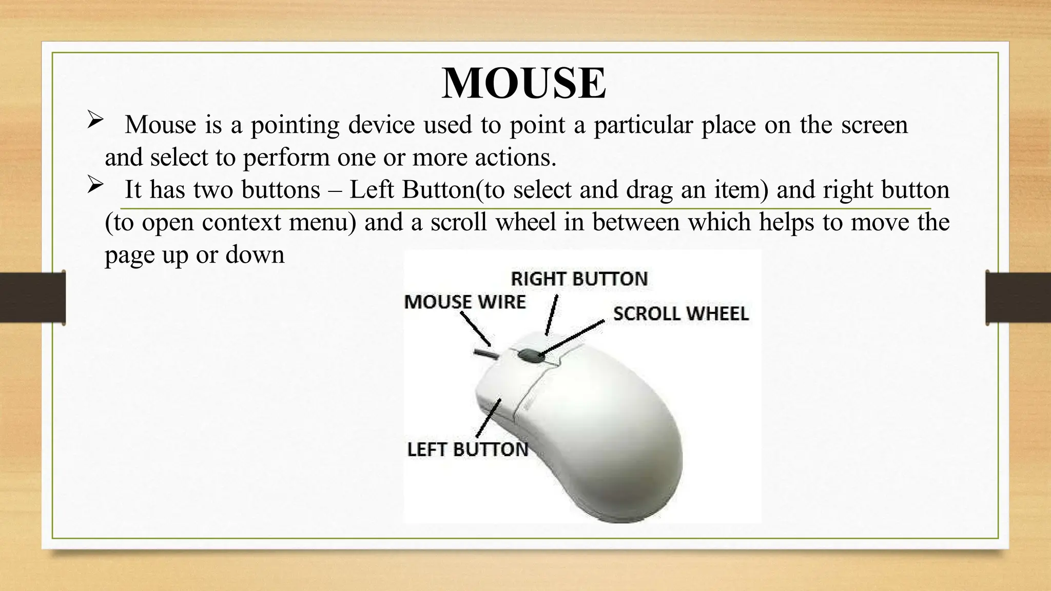 MOUSE
 Mouse is a pointing device used to point a particular place on the screen
and select to perform one or more actions.
 It has two buttons – Left Button(to select and drag an item) and right button
(to open context menu) and a scroll wheel in between which helps to move the
page up or down
 