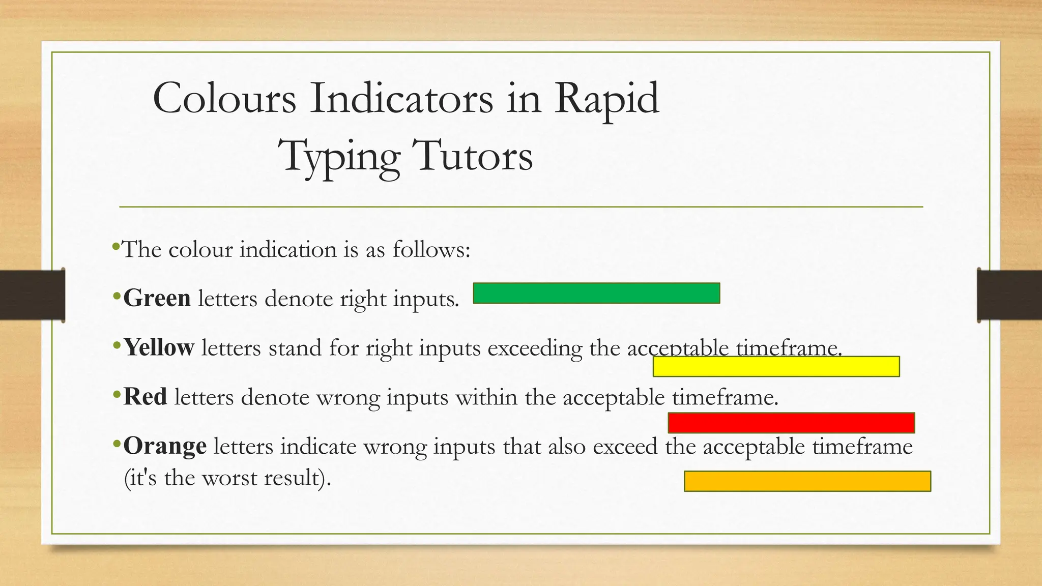 Colours Indicators in Rapid
Typing Tutors
•The colour indication is as follows:
•Green letters denote right inputs.
•Yellow letters stand for right inputs exceeding the acceptable timeframe.
•Red letters denote wrong inputs within the acceptable timeframe.
•Orange letters indicate wrong inputs that also exceed the acceptable timeframe
(it's the worst result).
 