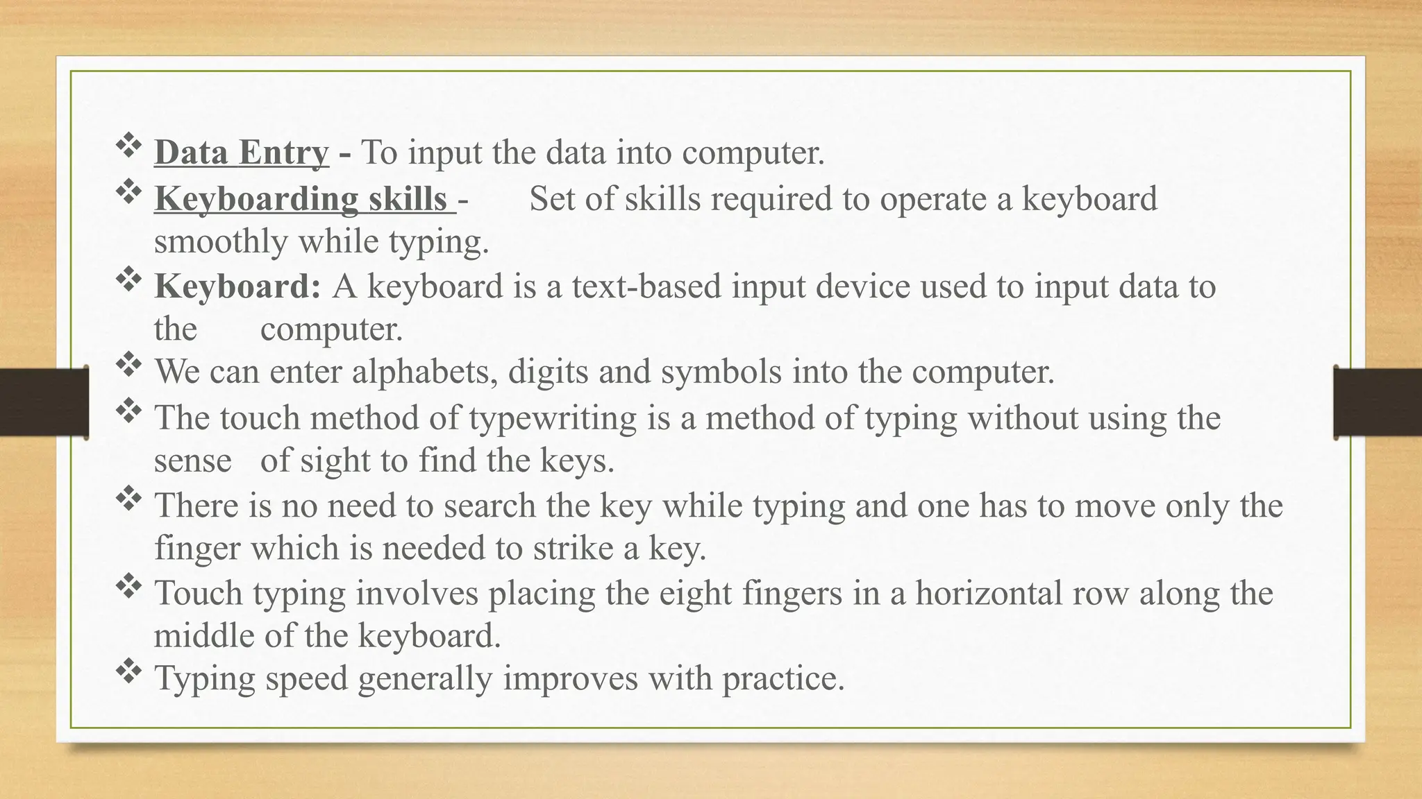  Data Entry - To input the data into computer.
 Keyboarding skills - Set of skills required to operate a keyboard
smoothly while typing.
 Keyboard: A keyboard is a text-based input device used to input data to
the computer.
 We can enter alphabets, digits and symbols into the computer.
 The touch method of typewriting is a method of typing without using the
sense of sight to find the keys.
 There is no need to search the key while typing and one has to move only the
finger which is needed to strike a key.
 Touch typing involves placing the eight fingers in a horizontal row along the
middle of the keyboard.
 Typing speed generally improves with practice.
 