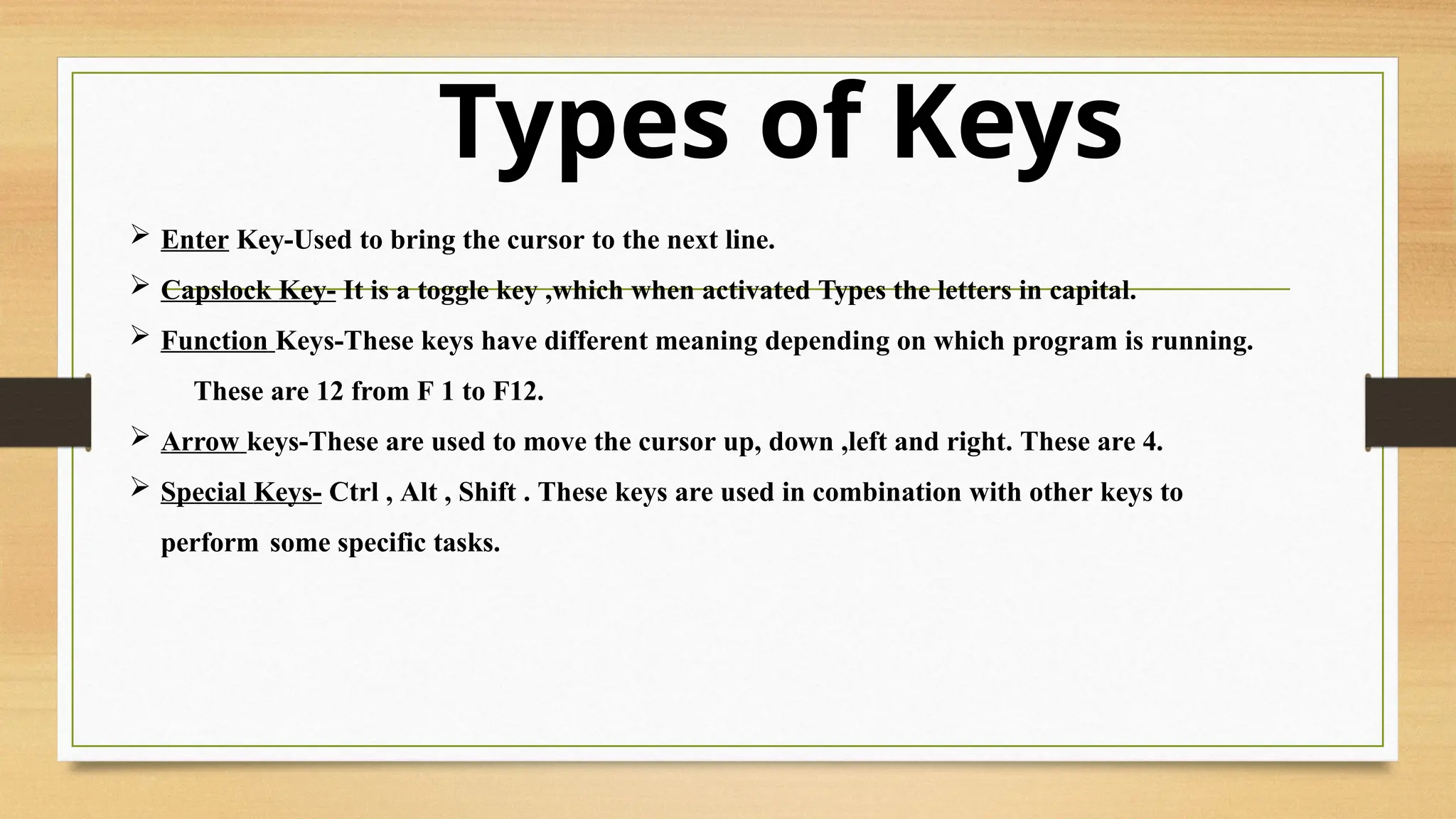 Types of Keys
 Enter Key-Used to bring the cursor to the next line.
 Capslock Key- It is a toggle key ,which when activated Types the letters in capital.
 Function Keys-These keys have different meaning depending on which program is running.
These are 12 from F 1 to F12.
 Arrow keys-These are used to move the cursor up, down ,left and right. These are 4.
 Special Keys- Ctrl , Alt , Shift . These keys are used in combination with other keys to
perform some specific tasks.
 