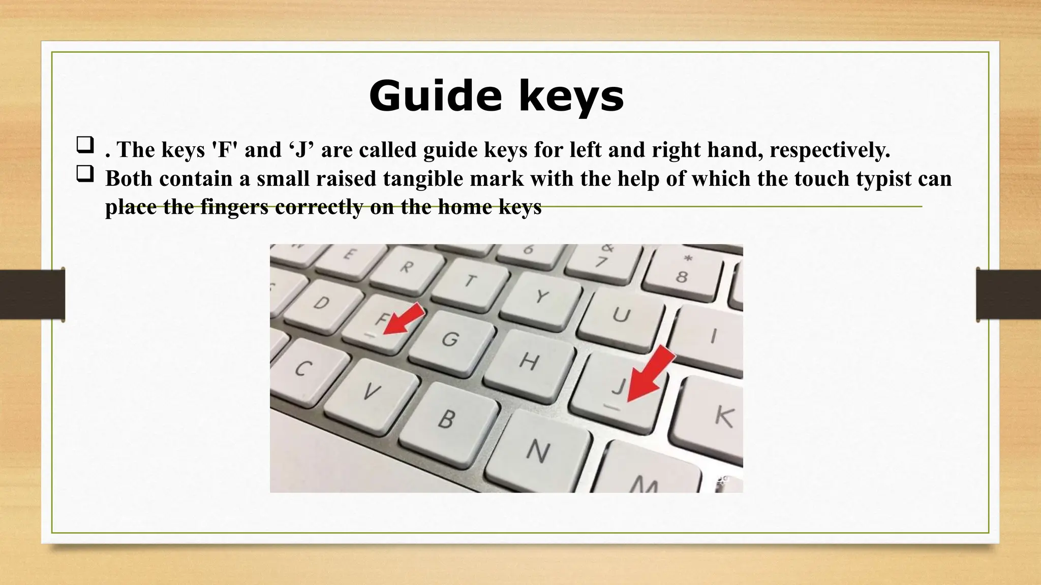 Guide keys
 . The keys 'F' and ‘J’ are called guide keys for left and right hand, respectively.
 Both contain a small raised tangible mark with the help of which the touch typist can
place the fingers correctly on the home keys
 