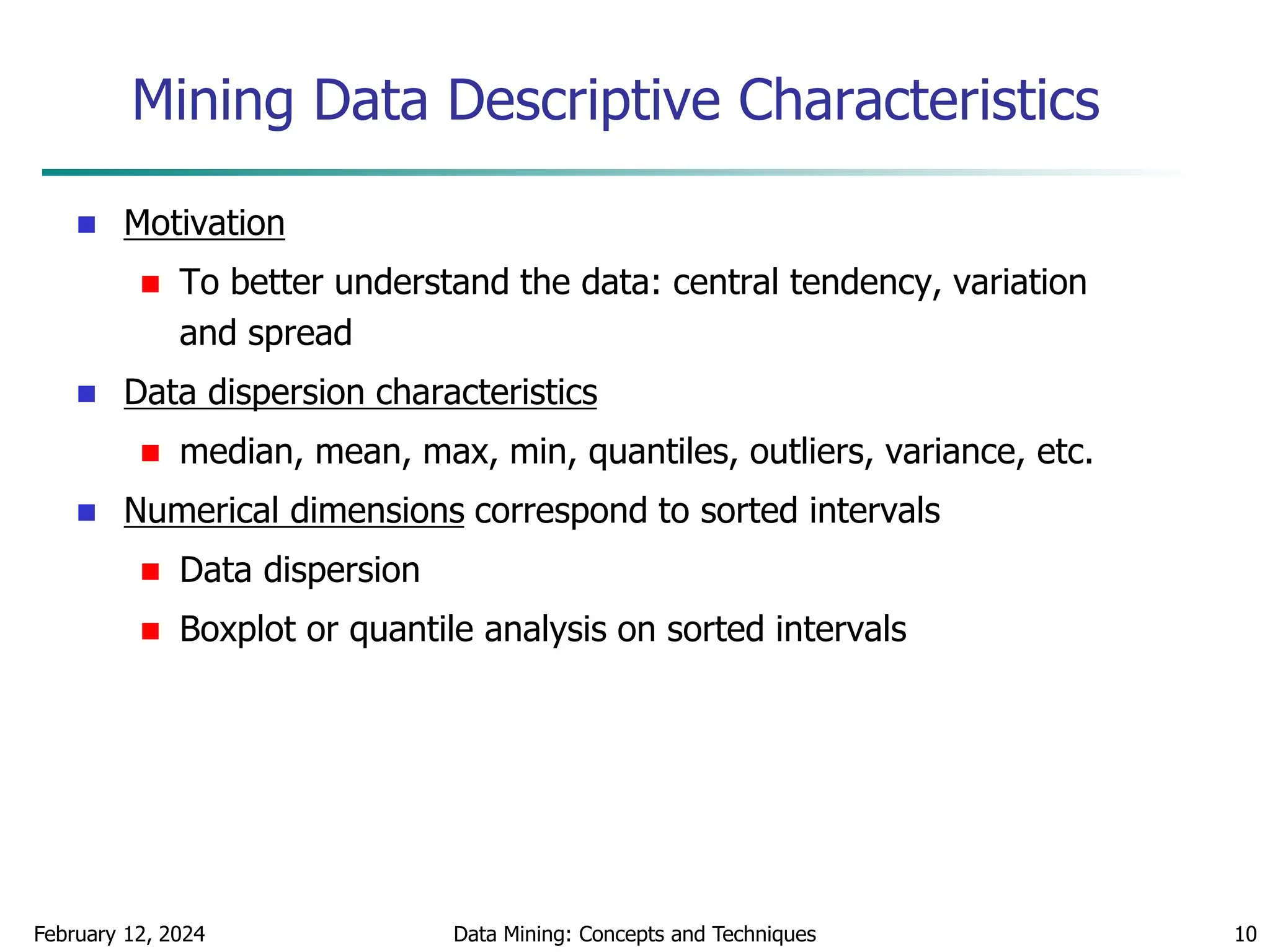 February 12, 2024 Data Mining: Concepts and Techniques 10
Mining Data Descriptive Characteristics
 Motivation
 To better understand the data: central tendency, variation
and spread
 Data dispersion characteristics
 median, mean, max, min, quantiles, outliers, variance, etc.
 Numerical dimensions correspond to sorted intervals
 Data dispersion
 Boxplot or quantile analysis on sorted intervals
 