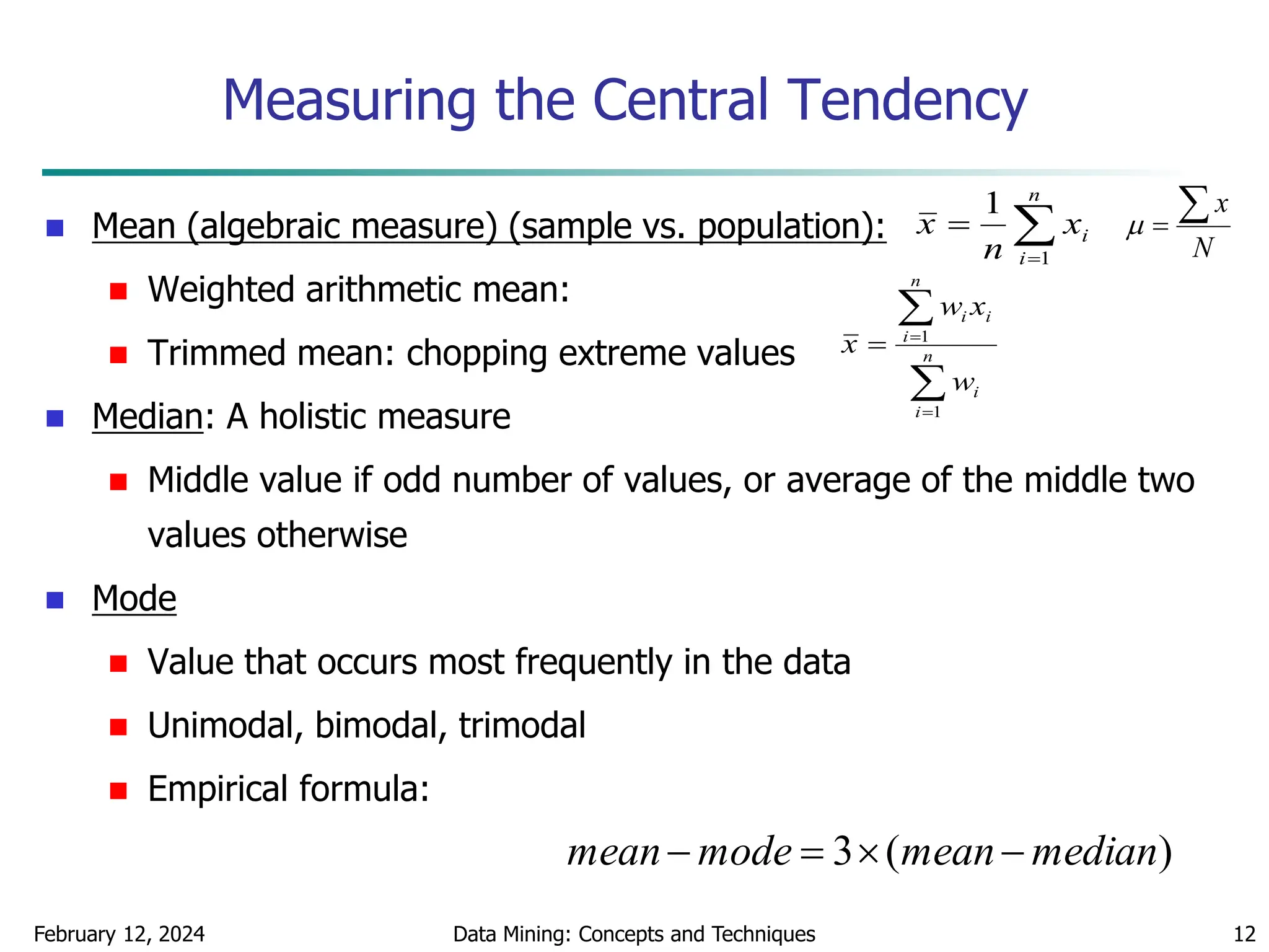 February 12, 2024 Data Mining: Concepts and Techniques 12
Measuring the Central Tendency
 Mean (algebraic measure) (sample vs. population):
 Weighted arithmetic mean:
 Trimmed mean: chopping extreme values
 Median: A holistic measure
 Middle value if odd number of values, or average of the middle two
values otherwise
 Mode
 Value that occurs most frequently in the data
 Unimodal, bimodal, trimodal
 Empirical formula:



n
i
i
x
n
x
1
1




 n
i
i
n
i
i
i
w
x
w
x
1
1
)
(
3 median
mean
mode
mean 



N
x



 