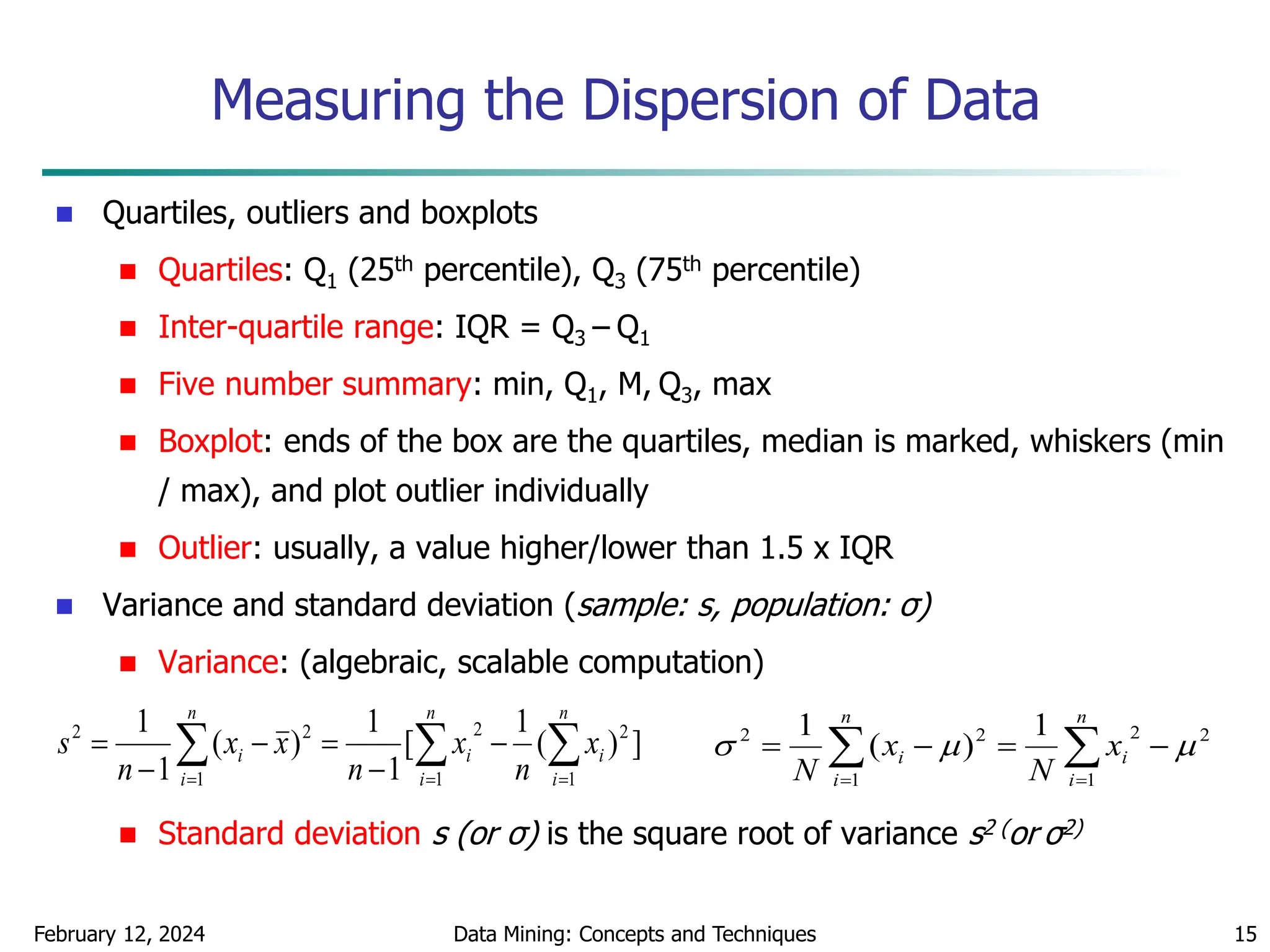 February 12, 2024 Data Mining: Concepts and Techniques 15
Measuring the Dispersion of Data
 Quartiles, outliers and boxplots
 Quartiles: Q1 (25th percentile), Q3 (75th percentile)
 Inter-quartile range: IQR = Q3 – Q1
 Five number summary: min, Q1, M, Q3, max
 Boxplot: ends of the box are the quartiles, median is marked, whiskers (min
/ max), and plot outlier individually
 Outlier: usually, a value higher/lower than 1.5 x IQR
 Variance and standard deviation (sample: s, population: σ)
 Variance: (algebraic, scalable computation)
 Standard deviation s (or σ) is the square root of variance s2 (or σ2)
 
  







n
i
n
i
i
i
n
i
i x
n
x
n
x
x
n
s
1 1
2
2
1
2
2
]
)
(
1
[
1
1
)
(
1
1

 





n
i
i
n
i
i x
N
x
N 1
2
2
1
2
2 1
)
(
1



 