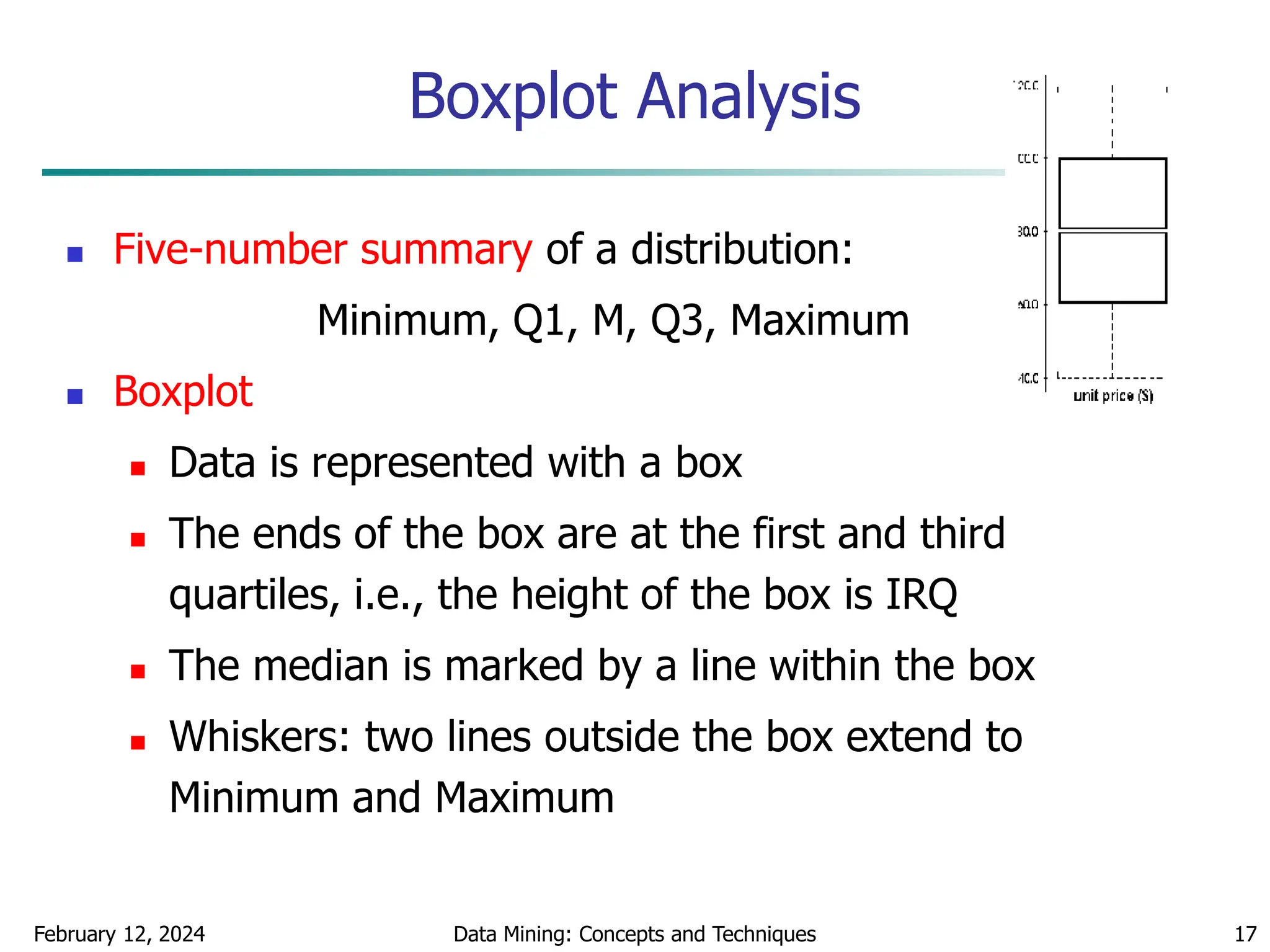 February 12, 2024 Data Mining: Concepts and Techniques 17
Boxplot Analysis
 Five-number summary of a distribution:
Minimum, Q1, M, Q3, Maximum
 Boxplot
 Data is represented with a box
 The ends of the box are at the first and third
quartiles, i.e., the height of the box is IRQ
 The median is marked by a line within the box
 Whiskers: two lines outside the box extend to
Minimum and Maximum
 