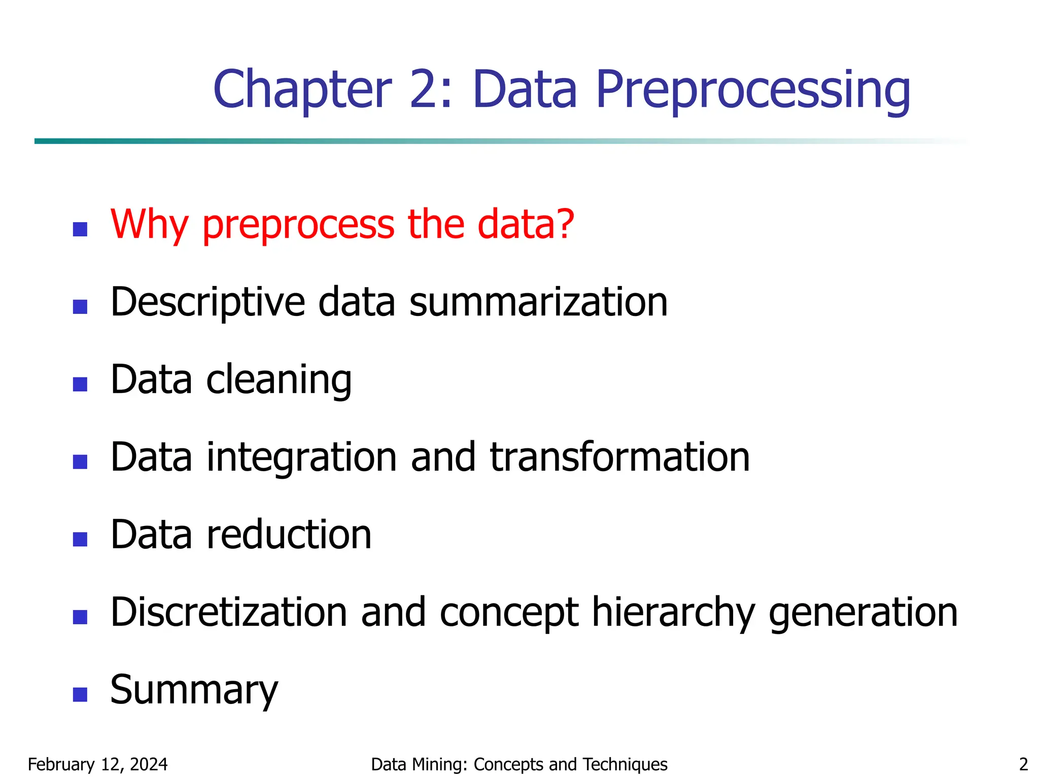 February 12, 2024 Data Mining: Concepts and Techniques 2
Chapter 2: Data Preprocessing
 Why preprocess the data?
 Descriptive data summarization
 Data cleaning
 Data integration and transformation
 Data reduction
 Discretization and concept hierarchy generation
 Summary
 