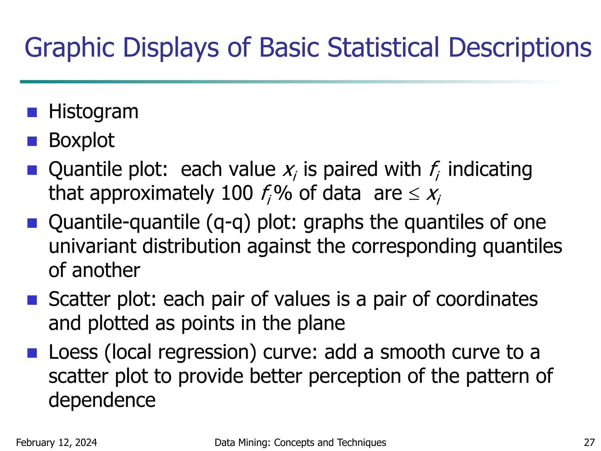 February 12, 2024 Data Mining: Concepts and Techniques 27
Graphic Displays of Basic Statistical Descriptions
 Histogram
 Boxplot
 Quantile plot: each value xi is paired with fi indicating
that approximately 100 fi % of data are  xi
 Quantile-quantile (q-q) plot: graphs the quantiles of one
univariant distribution against the corresponding quantiles
of another
 Scatter plot: each pair of values is a pair of coordinates
and plotted as points in the plane
 Loess (local regression) curve: add a smooth curve to a
scatter plot to provide better perception of the pattern of
dependence
 