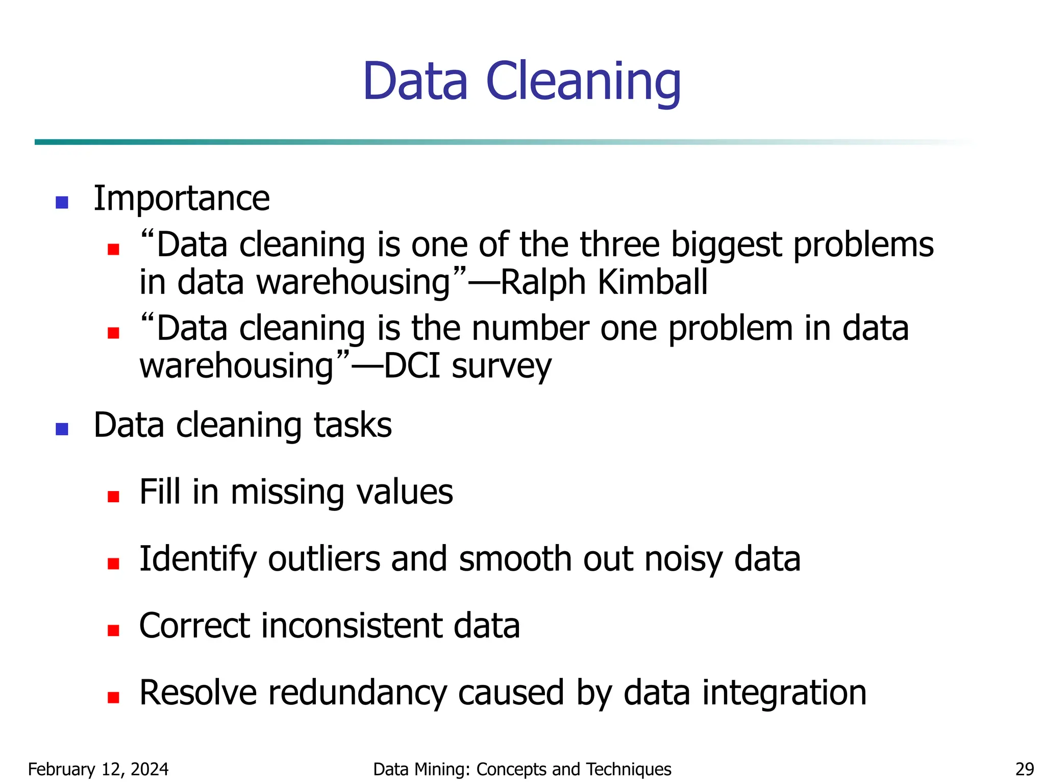 February 12, 2024 Data Mining: Concepts and Techniques 29
Data Cleaning
 Importance
 “Data cleaning is one of the three biggest problems
in data warehousing”—Ralph Kimball
 “Data cleaning is the number one problem in data
warehousing”—DCI survey
 Data cleaning tasks
 Fill in missing values
 Identify outliers and smooth out noisy data
 Correct inconsistent data
 Resolve redundancy caused by data integration
 