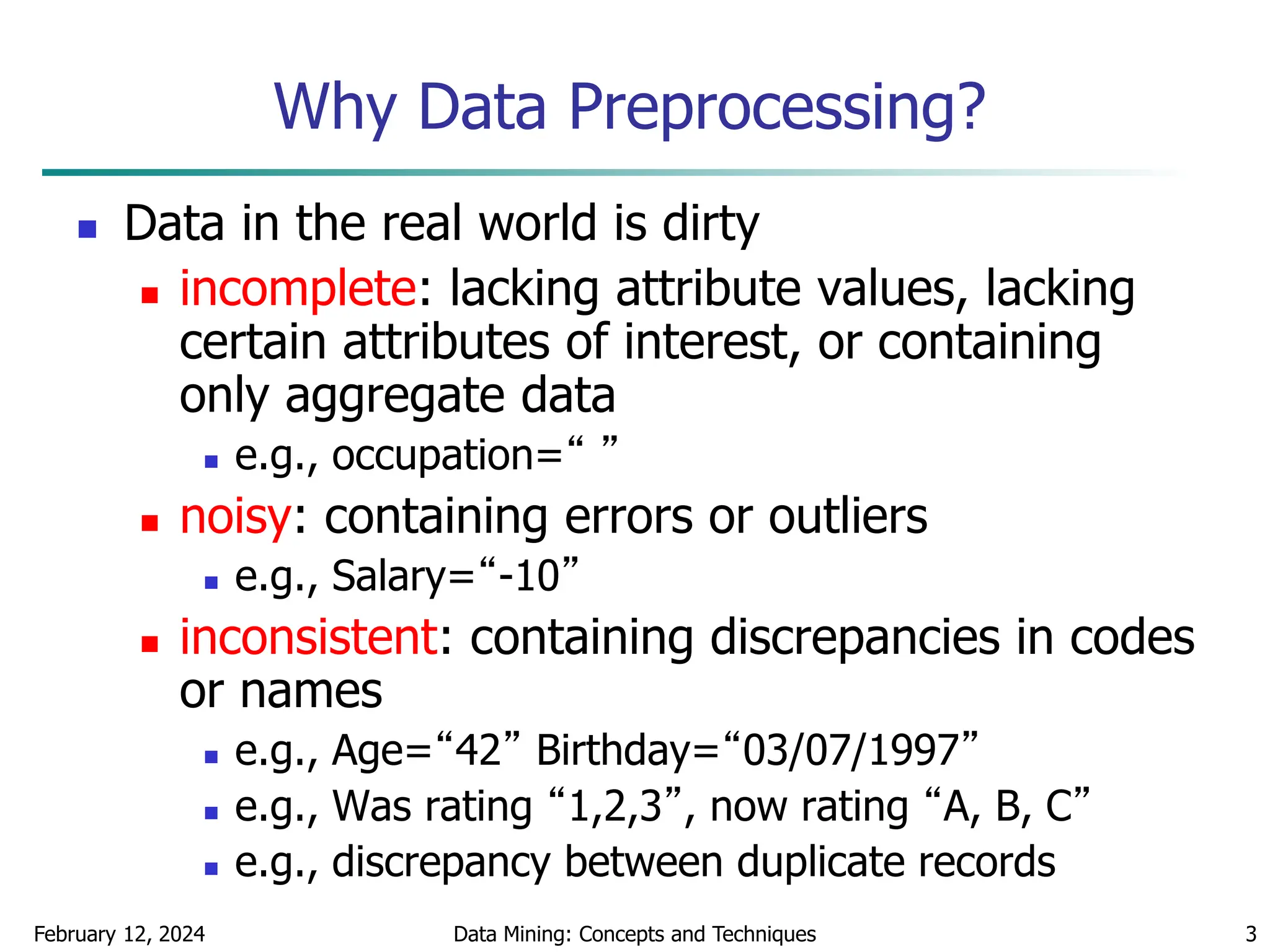 February 12, 2024 Data Mining: Concepts and Techniques 3
Why Data Preprocessing?
 Data in the real world is dirty
 incomplete: lacking attribute values, lacking
certain attributes of interest, or containing
only aggregate data
 e.g., occupation=“ ”
 noisy: containing errors or outliers
 e.g., Salary=“-10”
 inconsistent: containing discrepancies in codes
or names
 e.g., Age=“42” Birthday=“03/07/1997”
 e.g., Was rating “1,2,3”, now rating “A, B, C”
 e.g., discrepancy between duplicate records
 