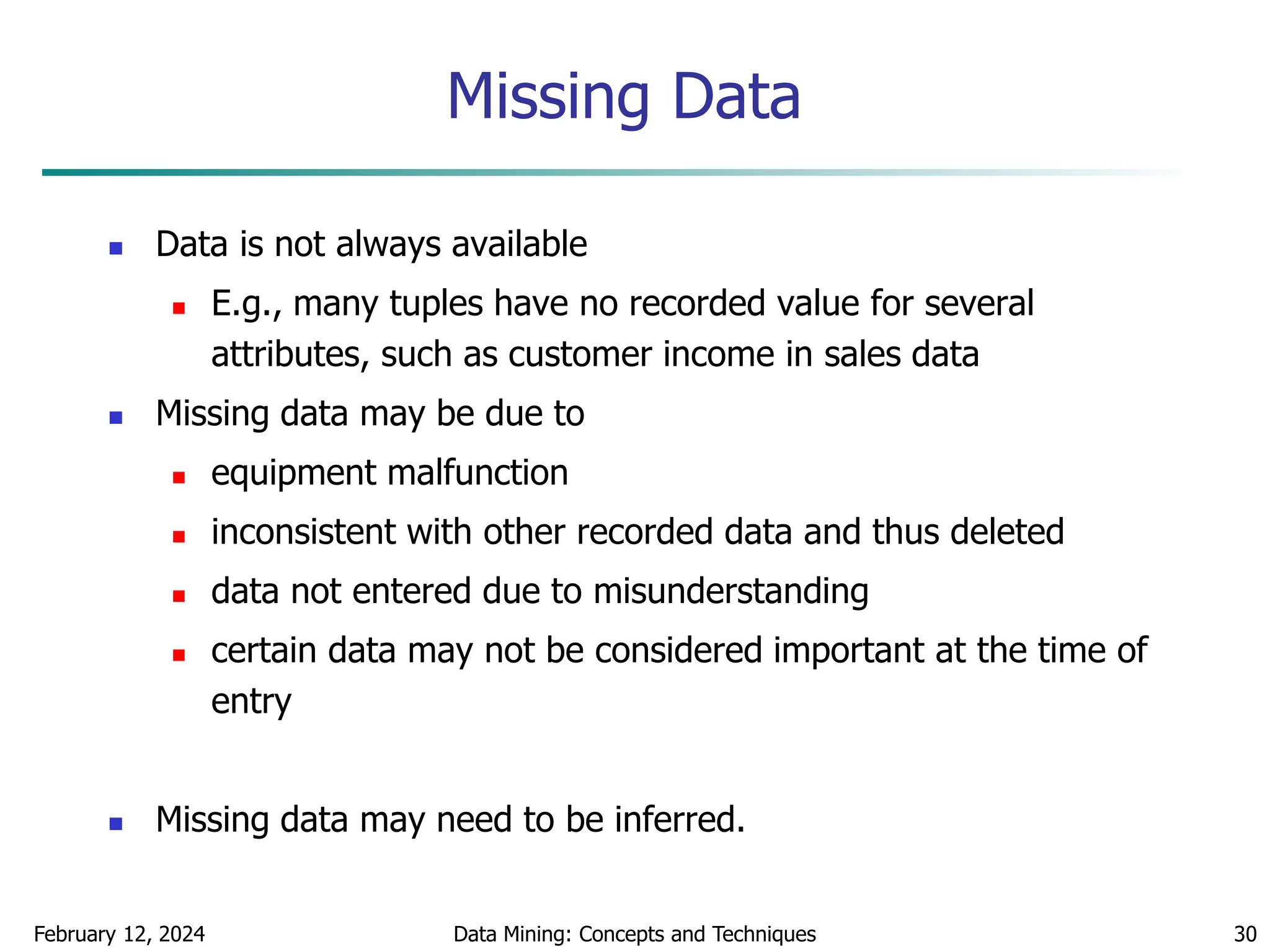 February 12, 2024 Data Mining: Concepts and Techniques 30
Missing Data
 Data is not always available
 E.g., many tuples have no recorded value for several
attributes, such as customer income in sales data
 Missing data may be due to
 equipment malfunction
 inconsistent with other recorded data and thus deleted
 data not entered due to misunderstanding
 certain data may not be considered important at the time of
entry
 Missing data may need to be inferred.
 