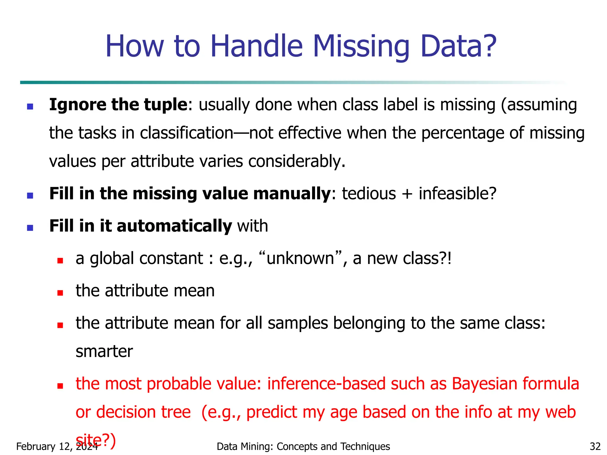 February 12, 2024 Data Mining: Concepts and Techniques 32
How to Handle Missing Data?
 Ignore the tuple: usually done when class label is missing (assuming
the tasks in classification—not effective when the percentage of missing
values per attribute varies considerably.
 Fill in the missing value manually: tedious + infeasible?
 Fill in it automatically with
 a global constant : e.g., “unknown”, a new class?!
 the attribute mean
 the attribute mean for all samples belonging to the same class:
smarter
 the most probable value: inference-based such as Bayesian formula
or decision tree (e.g., predict my age based on the info at my web
site?)
 