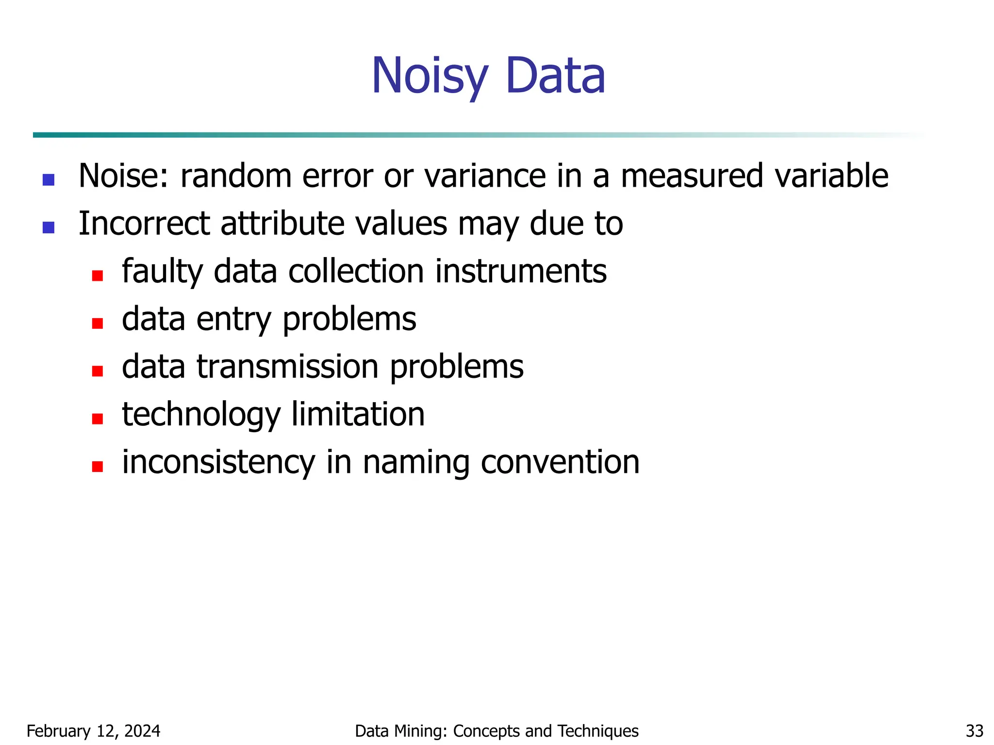 February 12, 2024 Data Mining: Concepts and Techniques 33
Noisy Data
 Noise: random error or variance in a measured variable
 Incorrect attribute values may due to
 faulty data collection instruments
 data entry problems
 data transmission problems
 technology limitation
 inconsistency in naming convention
 