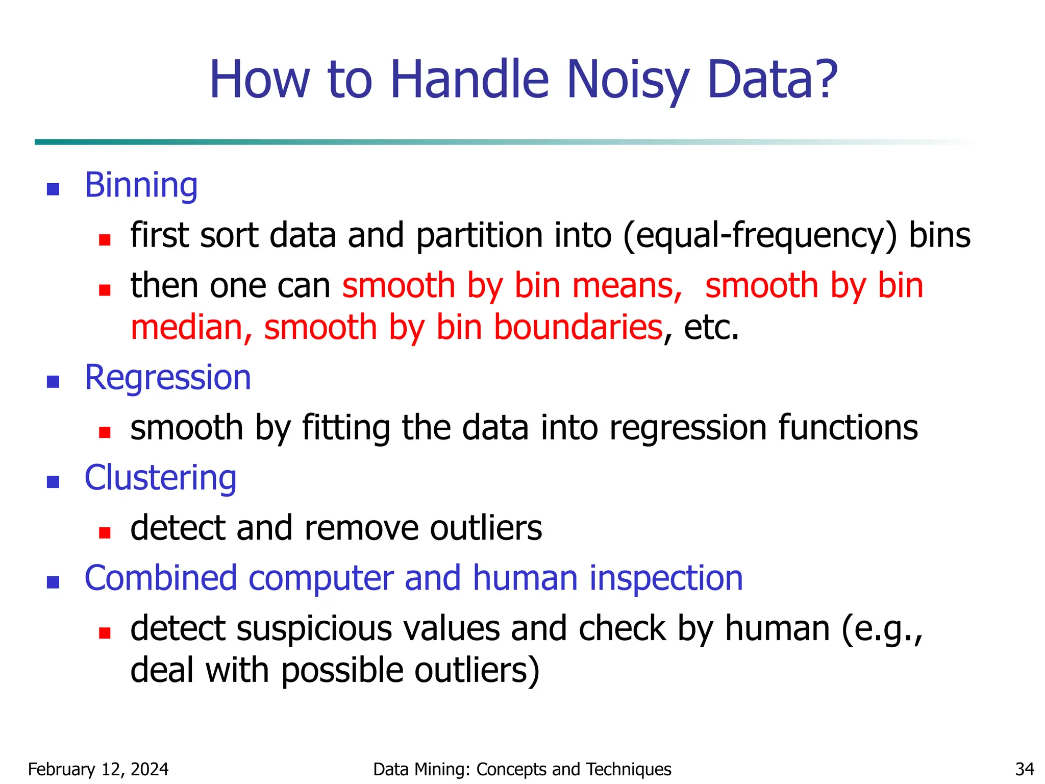 February 12, 2024 Data Mining: Concepts and Techniques 34
How to Handle Noisy Data?
 Binning
 first sort data and partition into (equal-frequency) bins
 then one can smooth by bin means, smooth by bin
median, smooth by bin boundaries, etc.
 Regression
 smooth by fitting the data into regression functions
 Clustering
 detect and remove outliers
 Combined computer and human inspection
 detect suspicious values and check by human (e.g.,
deal with possible outliers)
 