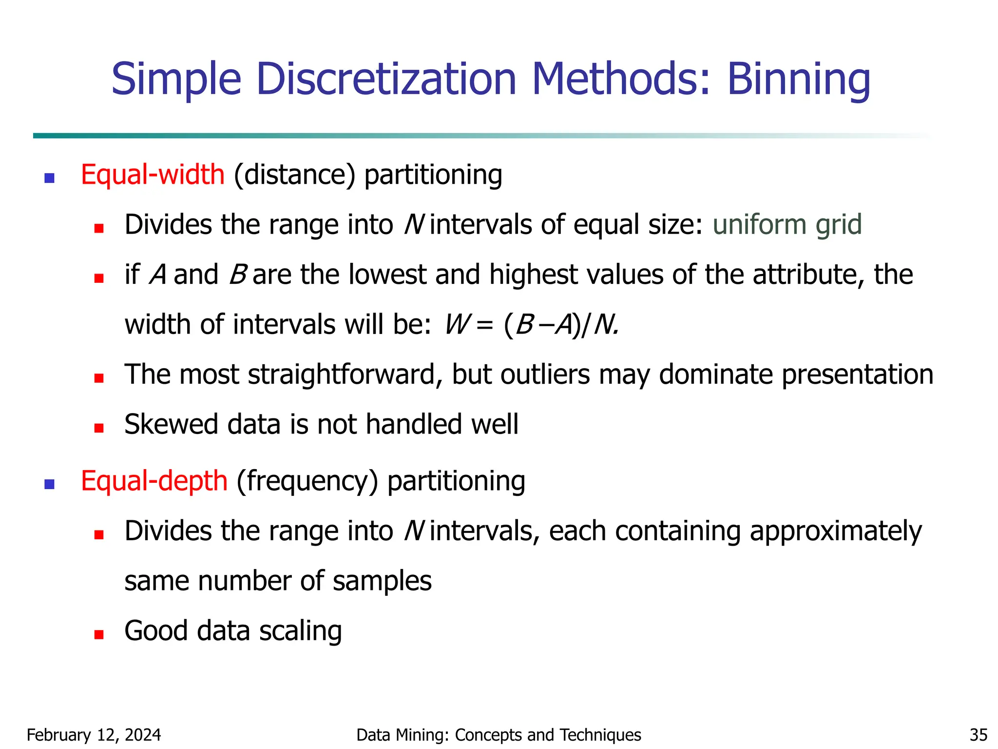 February 12, 2024 Data Mining: Concepts and Techniques 35
Simple Discretization Methods: Binning
 Equal-width (distance) partitioning
 Divides the range into N intervals of equal size: uniform grid
 if A and B are the lowest and highest values of the attribute, the
width of intervals will be: W = (B –A)/N.
 The most straightforward, but outliers may dominate presentation
 Skewed data is not handled well
 Equal-depth (frequency) partitioning
 Divides the range into N intervals, each containing approximately
same number of samples
 Good data scaling
 
