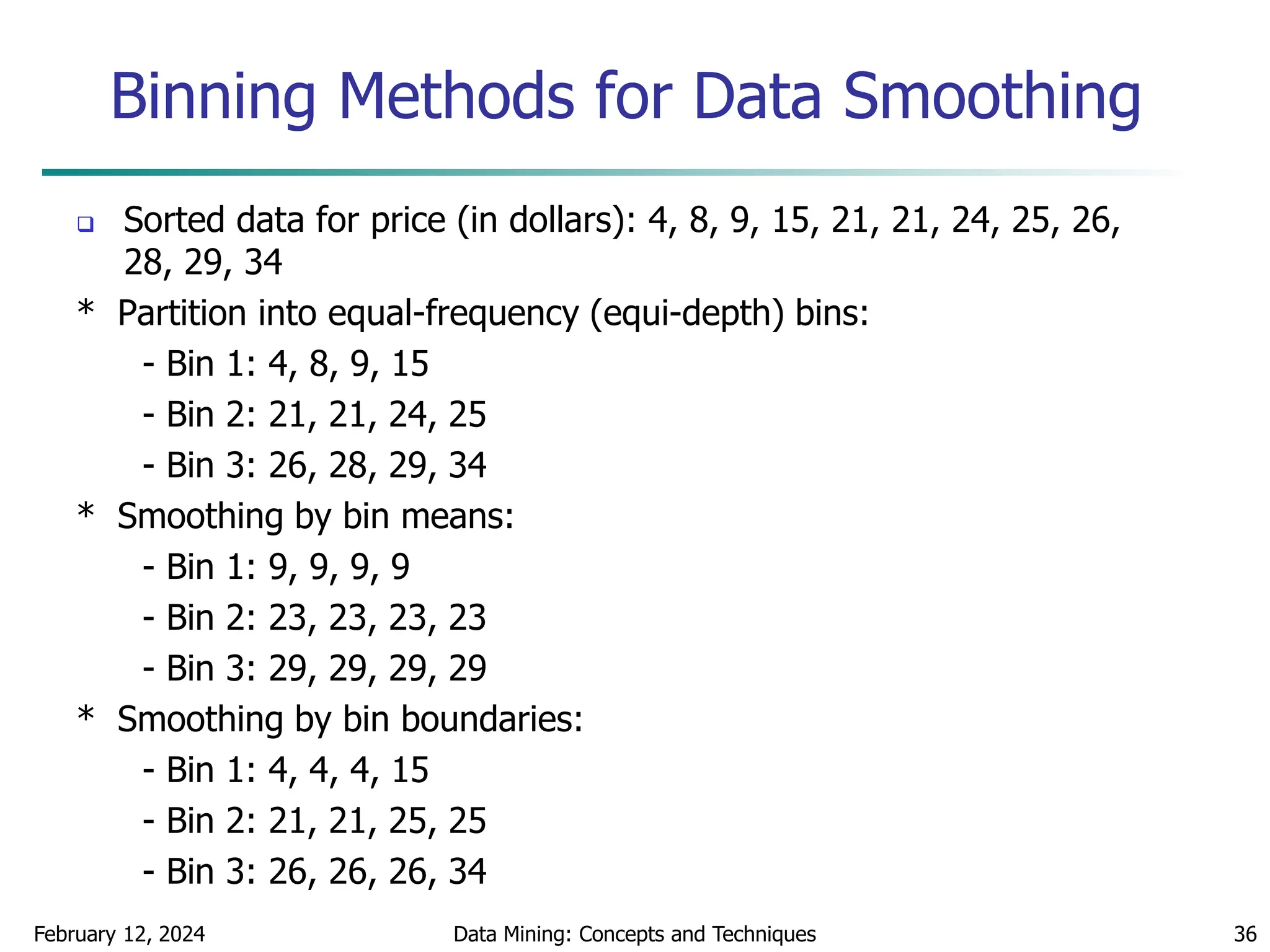 February 12, 2024 Data Mining: Concepts and Techniques 36
Binning Methods for Data Smoothing
 Sorted data for price (in dollars): 4, 8, 9, 15, 21, 21, 24, 25, 26,
28, 29, 34
* Partition into equal-frequency (equi-depth) bins:
- Bin 1: 4, 8, 9, 15
- Bin 2: 21, 21, 24, 25
- Bin 3: 26, 28, 29, 34
* Smoothing by bin means:
- Bin 1: 9, 9, 9, 9
- Bin 2: 23, 23, 23, 23
- Bin 3: 29, 29, 29, 29
* Smoothing by bin boundaries:
- Bin 1: 4, 4, 4, 15
- Bin 2: 21, 21, 25, 25
- Bin 3: 26, 26, 26, 34
 