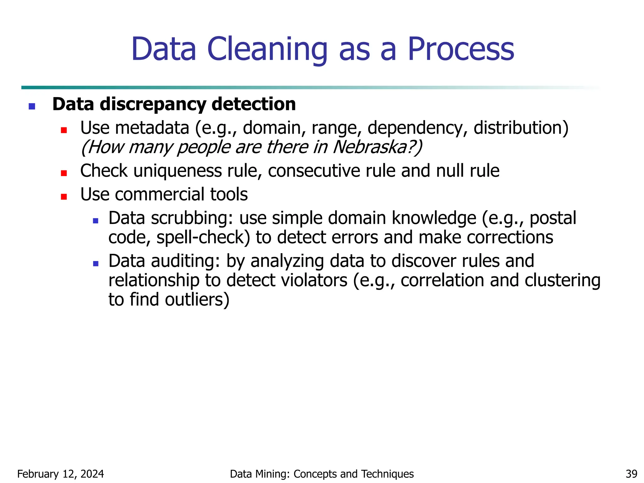 February 12, 2024 Data Mining: Concepts and Techniques 39
Data Cleaning as a Process
 Data discrepancy detection
 Use metadata (e.g., domain, range, dependency, distribution)
(How many people are there in Nebraska?)
 Check uniqueness rule, consecutive rule and null rule
 Use commercial tools
 Data scrubbing: use simple domain knowledge (e.g., postal
code, spell-check) to detect errors and make corrections
 Data auditing: by analyzing data to discover rules and
relationship to detect violators (e.g., correlation and clustering
to find outliers)
 