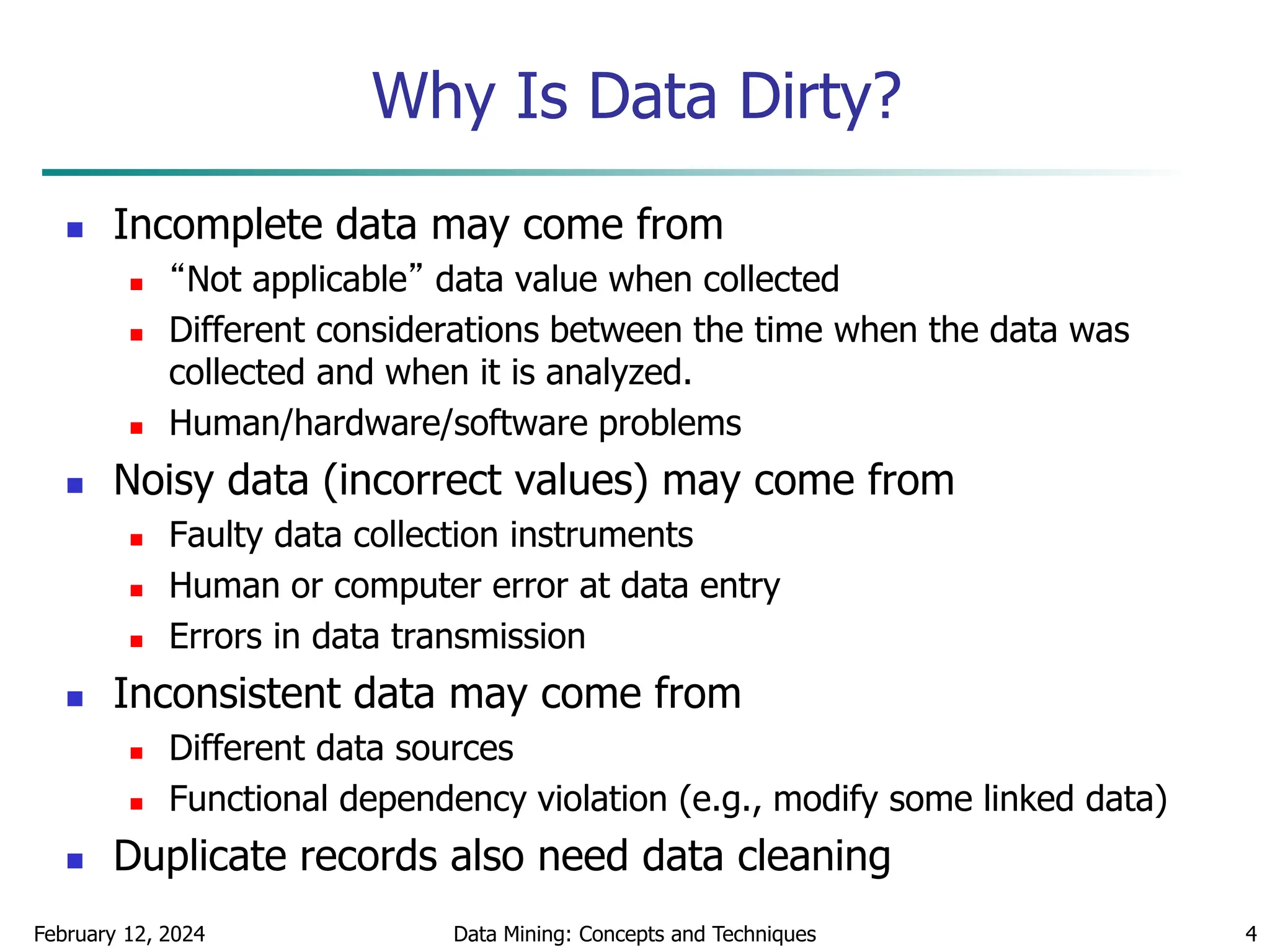 February 12, 2024 Data Mining: Concepts and Techniques 4
Why Is Data Dirty?
 Incomplete data may come from
 “Not applicable” data value when collected
 Different considerations between the time when the data was
collected and when it is analyzed.
 Human/hardware/software problems
 Noisy data (incorrect values) may come from
 Faulty data collection instruments
 Human or computer error at data entry
 Errors in data transmission
 Inconsistent data may come from
 Different data sources
 Functional dependency violation (e.g., modify some linked data)
 Duplicate records also need data cleaning
 