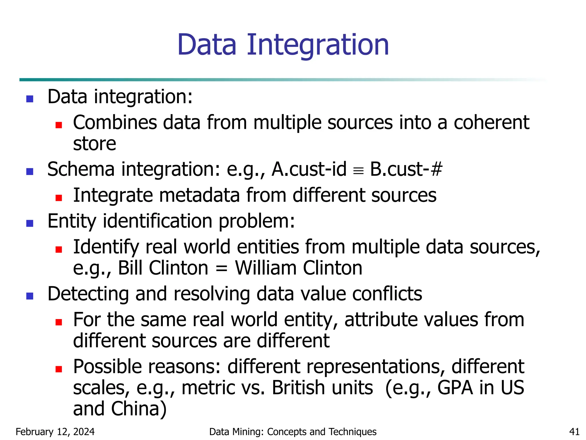 February 12, 2024 Data Mining: Concepts and Techniques 41
Data Integration
 Data integration:
 Combines data from multiple sources into a coherent
store
 Schema integration: e.g., A.cust-id  B.cust-#
 Integrate metadata from different sources
 Entity identification problem:
 Identify real world entities from multiple data sources,
e.g., Bill Clinton = William Clinton
 Detecting and resolving data value conflicts
 For the same real world entity, attribute values from
different sources are different
 Possible reasons: different representations, different
scales, e.g., metric vs. British units (e.g., GPA in US
and China)
 