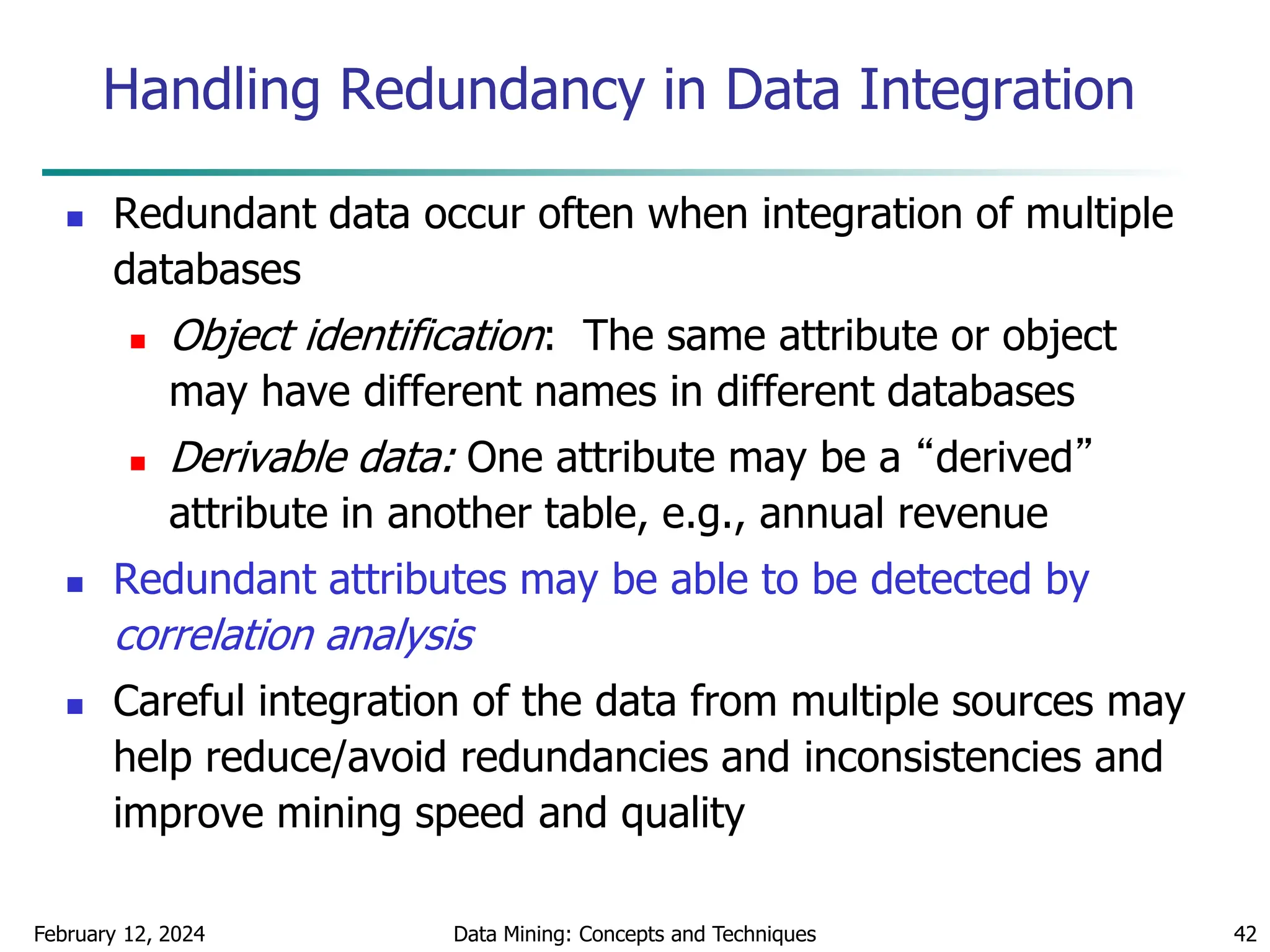 February 12, 2024 Data Mining: Concepts and Techniques 42
Handling Redundancy in Data Integration
 Redundant data occur often when integration of multiple
databases
 Object identification: The same attribute or object
may have different names in different databases
 Derivable data: One attribute may be a “derived”
attribute in another table, e.g., annual revenue
 Redundant attributes may be able to be detected by
correlation analysis
 Careful integration of the data from multiple sources may
help reduce/avoid redundancies and inconsistencies and
improve mining speed and quality
 