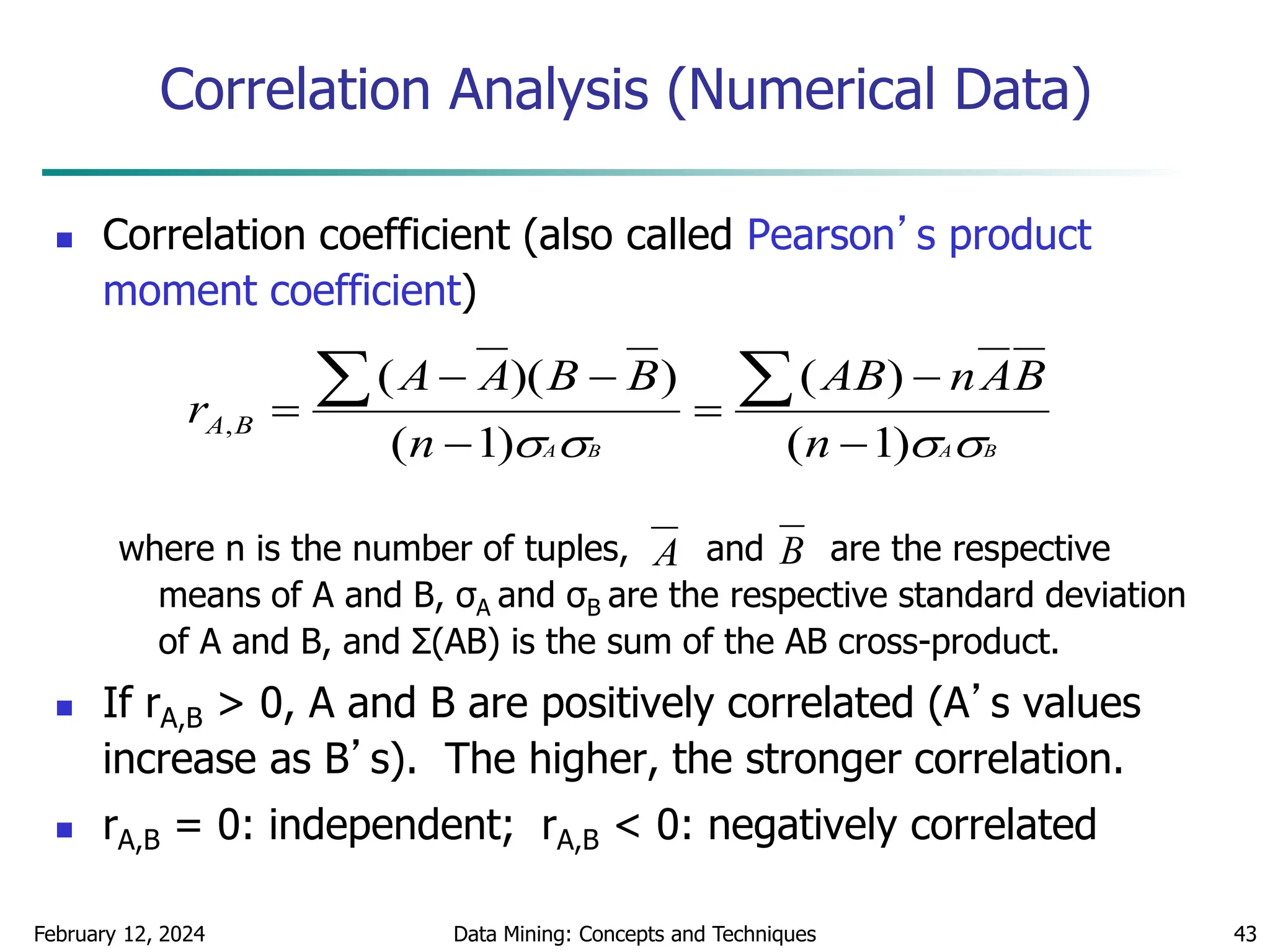 February 12, 2024 Data Mining: Concepts and Techniques 43
Correlation Analysis (Numerical Data)
 Correlation coefficient (also called Pearson’s product
moment coefficient)
where n is the number of tuples, and are the respective
means of A and B, σA and σB are the respective standard deviation
of A and B, and Σ(AB) is the sum of the AB cross-product.
 If rA,B > 0, A and B are positively correlated (A’s values
increase as B’s). The higher, the stronger correlation.
 rA,B = 0: independent; rA,B < 0: negatively correlated
B
A
B
A n
B
A
n
AB
n
B
B
A
A
r B
A



 )
1
(
)
(
)
1
(
)
)(
(
,









A B
 