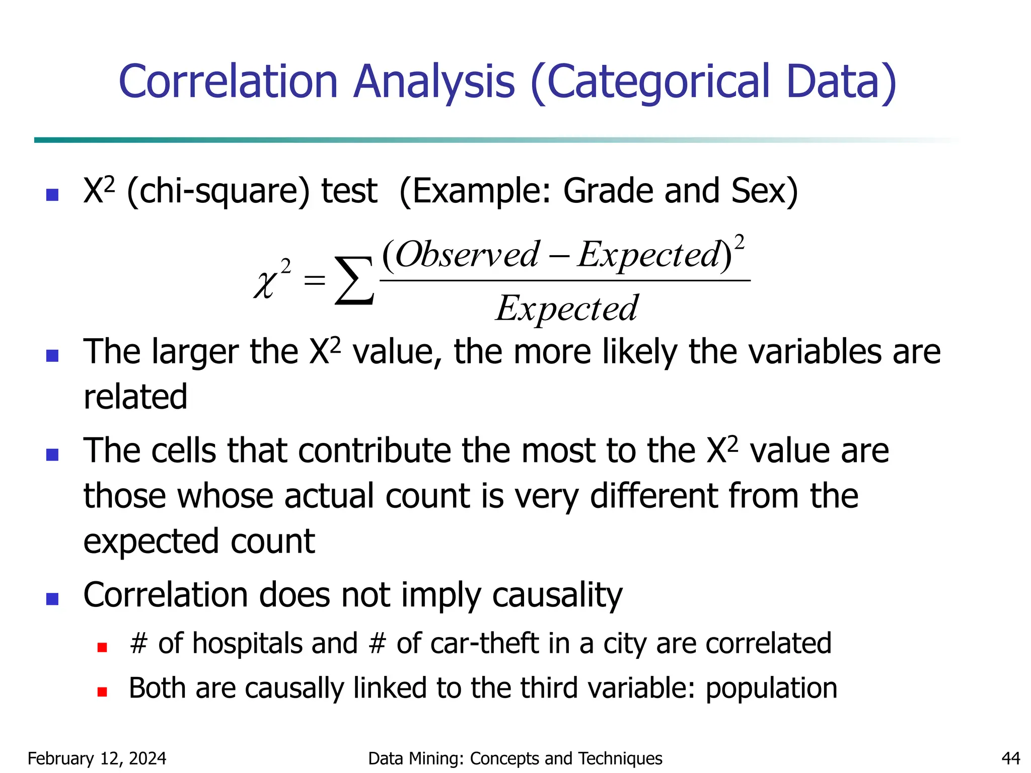 February 12, 2024 Data Mining: Concepts and Techniques 44
Correlation Analysis (Categorical Data)
 Χ2 (chi-square) test (Example: Grade and Sex)
 The larger the Χ2 value, the more likely the variables are
related
 The cells that contribute the most to the Χ2 value are
those whose actual count is very different from the
expected count
 Correlation does not imply causality
 # of hospitals and # of car-theft in a city are correlated
 Both are causally linked to the third variable: population



Expected
Expected
Observed 2
2 )
(

 