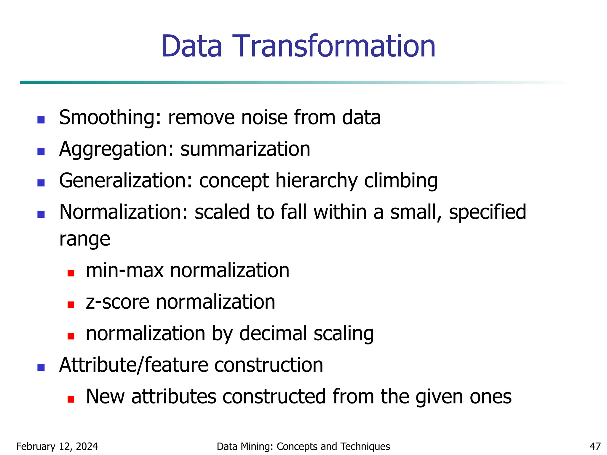 February 12, 2024 Data Mining: Concepts and Techniques 47
Data Transformation
 Smoothing: remove noise from data
 Aggregation: summarization
 Generalization: concept hierarchy climbing
 Normalization: scaled to fall within a small, specified
range
 min-max normalization
 z-score normalization
 normalization by decimal scaling
 Attribute/feature construction
 New attributes constructed from the given ones
 