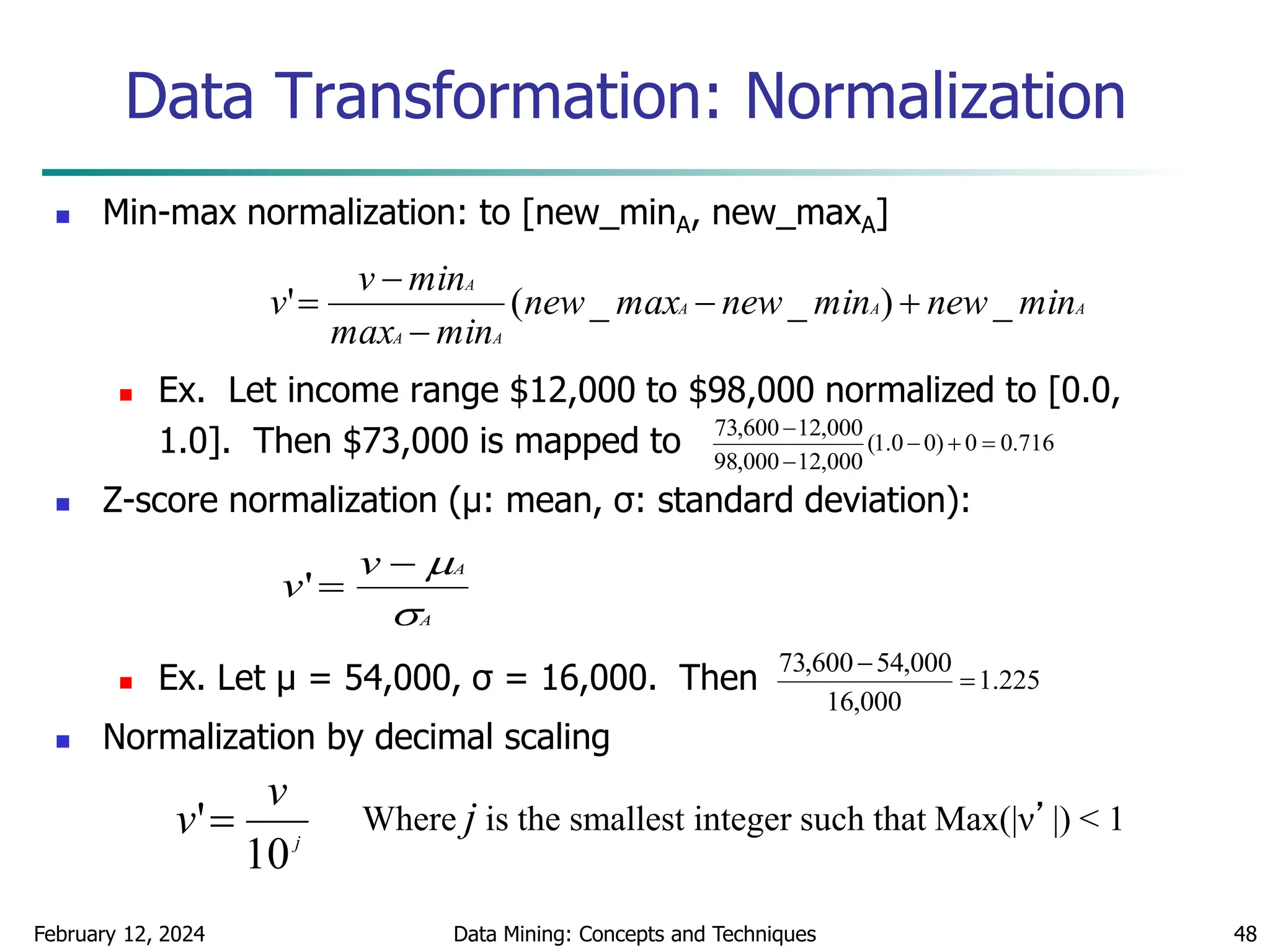 February 12, 2024 Data Mining: Concepts and Techniques 48
Data Transformation: Normalization
 Min-max normalization: to [new_minA, new_maxA]
 Ex. Let income range $12,000 to $98,000 normalized to [0.0,
1.0]. Then $73,000 is mapped to
 Z-score normalization (μ: mean, σ: standard deviation):
 Ex. Let μ = 54,000, σ = 16,000. Then
 Normalization by decimal scaling
716
.
0
0
)
0
0
.
1
(
000
,
12
000
,
98
000
,
12
600
,
73





A
A
A
A
A
A
min
new
min
new
max
new
min
max
min
v
v _
)
_
_
(
' 




A
A
v
v




'
j
v
v
10
' Where j is the smallest integer such that Max(|ν’|) < 1
225
.
1
000
,
16
000
,
54
600
,
73


 