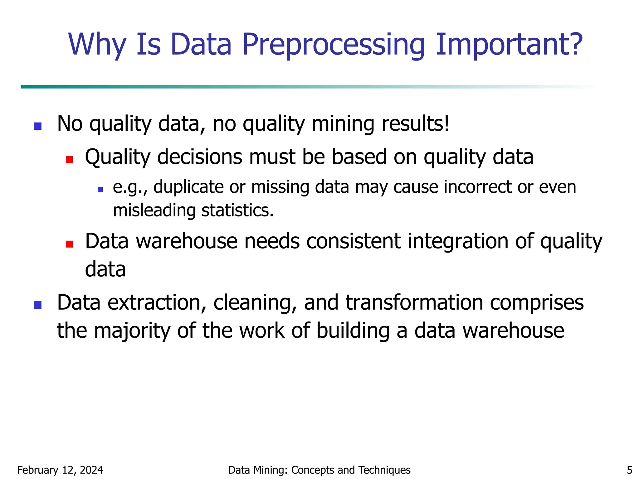 February 12, 2024 Data Mining: Concepts and Techniques 5
Why Is Data Preprocessing Important?
 No quality data, no quality mining results!
 Quality decisions must be based on quality data
 e.g., duplicate or missing data may cause incorrect or even
misleading statistics.
 Data warehouse needs consistent integration of quality
data
 Data extraction, cleaning, and transformation comprises
the majority of the work of building a data warehouse
 